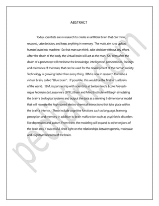 ABSTRACT
Today scientists are in research to create an artiﬁcial brain that can think,
respond, take decision, and keep anything in memory. The main aim is to upload
human brain into machine. So that man can think, take decision without any effort.
After the death of the body, the virtual brain will act as the man. So, even after the
death of a person we will not loose the knowledge, intelligence, personalities, feelings
and memories of that man, that can be used for the development of the human society.
Technology is growing faster than every thing. IBM is now in research to create a
virtual brain, called “Blue brain”. If possible, this would be the ﬁrst virtual brain
of the world. IBM, in partnership with scientists at Switzerland’s Ecole Polytech-
nique Federale de Lausanne’s (EPFL) Brain and Mind Institute will begin simulating
the brain’s biological systems and output the data as a working 3-dimensional model
that will recreate the high-speed electro-chemical interactions that take place within
the brain’s interior. These include cognitive functions such as language, learning,
perception and memory in addition to brain malfunction such as psychiatric disorders
like depression and autism. From there, the modeling will expand to other regions of
the brain and, if successful, shed light on the relationships between genetic, molecular
and cognitive functions of the brain.
 