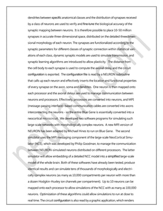 dendrites between speciﬁc anatomical classes and the distribution of synapses received
by a class of neurons are used to verify and ﬁne-tune the biological accuracy of the
synaptic mapping between neurons. It is therefore possible to place 10-50 million
synapses in accurate three-dimensional space, distributed on the detailed threedimen-
sional morphology of each neuron. The synapses are functionalized according to the
synaptic parameters for different classes of synaptic connection within statistical vari-
ations of each class, dynamic synaptic models are used to simulate transmission, and
synaptic learning algorithms are introduced to allow plasticity. The distance from
the cell body to each synapse is used to compute the axonal delay, and the circuit
conﬁguration is exported. The conﬁguration ﬁle is read by a NEURON subroutine
that calls up each neuron and effectively inserts the location and functional properties
of every synapse on the axon, soma and dendrites. One neuron is then mapped onto
each processor and the axonal delays are used to manage communication between
neurons and processors. Effectively, processors are converted into neurons, and MPI
(message-passing interface)- based communication cables are converted into axons
interconnecting the neurons - so the entire Blue Gene is essentially converted into a
neocortical microcircuit. We developed two software programs for simulating such
large-scale networks with morphologically complex neurons. A new MPI version of
NEURON has been adapted by Michael Hines to run on Blue Gene. The second
simulator uses the MPI messaging component of the large-scale NeoCortical Simu-
lator (NCS), which was developed by Philip Goodman, to manage the communication
between NEURON-simulated neurons distributed on different processors. The latter
simulator will allow embedding of a detailed NCC model into a simpliﬁed large-scale
model of the whole brain. Both of these softwares have already been tested, produce
identical results and can simulate tens of thousands of morphologically and electri-
cally complex neurons (as many as 10,000 compartments per neuron with more than
a dozen Hodgkin-Huxley ion channels per compartment). Up to 10 neurons can be
mapped onto each processor to allow simulations of the NCC with as many as 100,000
neurons. Optimization of these algorithms could allow simulations to run at close to
real time. The circuit conﬁguration is also read by a graphic application, which renders
 