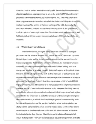 the entire circuit in various levels of textured graphic formats. Real-time stereo visu-
alization applications are programmed to run on the terabyte SMP (shared memory
processor) Extreme series from SGI (Silicon Graphics, Inc.). The output from Blue
Gene (any parameter of the model) can be fed directly into the SGI system to perform
in silico imaging of the activity of the inner workings of the NCC. Eventually, the
simulation of the NCC will also include the vasculature, as well as the glial network,
to allow capture of neuron-glia interactions. Simulations of extracellular currents and
ﬁeld potentials, and the emergent electroencephalogram (EEG) activity will also be
modelled.
4.7 Whole Brain Simulations
The main limitations for digital computers in the simulation of biological
processes are the extreme temporal and spatial resolution demanded by some
biological processes, and the limitations of the algorithms that are used to model
biological processes. If each atomic collision is simulated, the most powerful super-
computers still take days to simulate a microsecond of protein folding, so it is, of
course, not possible to simulate complex biological systems at the atomic scale.
However, models at higher levels, such as the molecular or cellular levels, can
capture lower-level processes and allow complex large-scale simulations of biological
processes. The Blue Brain Project’s Blue Gene can simulate a NCC of up to 100,000
highly complexneurons at thecellular orasmanyas100 million simpleneurons (about
the same number of neurons found in a mouse brain). However, simulating neurons
embedded in microcircuits, microcircuits embedded in brain regions, and brain regions
embedded in the whole brain as part of the process of understanding the emergence
of complex behaviors of animals is an inevitable progression in understanding brain
function and dysfunction, and the question is whether whole-brain simulations are
at all possible. Computational power needs to increase about 1-million-fold before
we will be able to simulate the human brain, with 100 billion neurons, at the same
level of detail as the Blue Column. Algorithmic and simulation efﬁciency (which
ensure that all possible FLOPS are exploited) could reduce this requirement by two to
 