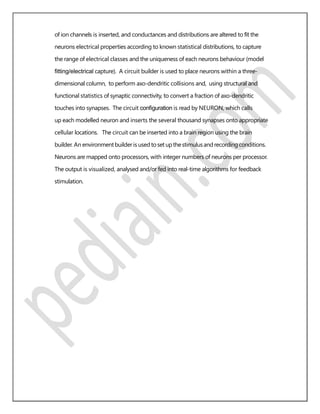 of ion channels is inserted, and conductances and distributions are altered to ﬁt the
neurons electrical properties according to known statistical distributions, to capture
the range of electrical classes and the uniqueness of each neurons behaviour (model
ﬁtting/electrical capture). A circuit builder is used to place neurons within a three-
dimensional column, to perform axo-dendritic collisions and, using structural and
functional statistics of synaptic connectivity, to convert a fraction of axo-dendritic
touches into synapses. The circuit conﬁguration is read by NEURON, which calls
up each modelled neuron and inserts the several thousand synapses onto appropriate
cellular locations. The circuit can be inserted into a brain region using the brain
builder. An environmentbuilderis used toset upthestimulusand recordingconditions.
Neurons are mapped onto processors, with integer numbers of neurons per processor.
The output is visualized, analysed and/or fed into real-time algorithms for feedback
stimulation.
 