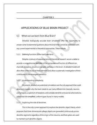 CHAPTER 5
APPLICATIONS OF BLUE BRAIN PROJECT
5.1 What can we learn from Blue Brain?
Detailed, biologically accurate brain simulations offer the opportunity to
answer some fundamental questions about the brain that cannot be addressed with
any current experimental or theoretical approaches. These include,
5.1.1 Deﬁning functions of the basic elements
Despite a century of experimental and theoretical research, we are unable to
provide a comprehensive deﬁnition of the computational function of different ion
channels, receptors, neurons or synaptic pathways in the brain. A detailed model will
allow ﬁne control of any of these elements and allow a systematic investigation of their
contribution to the emergent behaviour.
5.1.2 Understanding complexity
At present, detailed, accuratebrainsimulations aretheonly approachthat could
allow us to explain why the brain needs to use many different ion channels, neurons
and synapses, aspectrum ofreceptors, and complex dendriticand axonal arborizations,
rather than the simpliﬁed, uniform types found in many models.
5.1.3 Exploring the role of dendrites.
This is the only current approach to explore the dendritic object theory, which
proposes that three-dimensional voltage objects are generated continuously across
dendritic segments regardless of the origin of the neurons, and that spikes are used
to maintain such dendritic objects.
 
