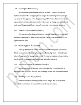 5.1.4 Revealing functional diversity
Most models engineer a speciﬁc function, whereas a spectrum of functions
might be possible with a biologically based design. Understanding memory storage
and retrieval. This approach offers the possibility of determining the manner in which
representations of information are imprinted in the circuit for storage and retrieval, and
could reveal the part that different types of neuron play in these crucial functions.
5.1.5 Tracking the emergence of intelligence
This approach offers the possibility to re-trace the steps taken by a network of
neurons in the emergence of electrical states used to embody representations of the
organism and its world.
5.1.6 Identifying points of vulnerability
Although the neocortex confers immense computational power to mammals,
defects are common, with catastrophic cognitive effects. At present, a detailed model
is the only approach that could produce a list of the most vulnerable circuit parameters,
revealing likely candidates for dysfunction and targets for treatment.
5.1.7 Simulating disease and developing treatments
Such simulations could be used to test hypotheses for the pathogenesis of
neurological and psychiatric diseases, and to develop and test new treatment strategies.
5.1.8 Providing a circuit design platform
Detailed models could reveal powerful circuit designs that could be imple-
mented into silicone chips for use as intelligence devices in industry.
 