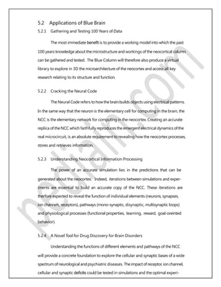 5.2 Applications of Blue Brain
5.2.1 Gathering and Testing 100 Years of Data
The most immediate beneﬁt is to provide a working model into which the past
100 years knowledge about the microstructure and workings of the neocortical column
can be gathered and tested. The Blue Column will therefore also produce a virtual
library to explore in 3D the microarchitecture of the neocortex and access all key
research relating to its structure and function.
5.2.2 Cracking the Neural Code
TheNeural Coderefers tohowthe brainbuildsobjectsusing electrical patterns.
In the same way that the neuron is the elementary cell for computing in the brain, the
NCC is the elementary network for computing in the neocortex. Creating an accurate
replica of the NCC which faithfully reproduces the emergent electrical dynamics of the
real microcircuit, is an absolute requirement to revealing how the neocortex processes,
stores and retrieves information.
5.2.3 Understanding Neocortical Information Processing
The power of an accurate simulation lies in the predictions that can be
generated about the neocortex. Indeed, iterations between simulations and exper-
iments are essential to build an accurate copy of the NCC. These iterations are
therfore expected to reveal the function of individual elements (neurons, synapses,
ion channels, receptors), pathways (mono-synaptic, disynaptic, multisynaptic loops)
and physiological processes (functional properties, learning, reward, goal-oreinted
behavior).
5.2.4 A Novel Tool for Drug Discovery for Brain Disorders
Understanding the functions of different elements and pathways of the NCC
will provide a concrete foundation to explore the cellular and synaptic bases of a wide
spectrum ofneurologicaland psychiatric diseases. Theimpact ofreceptor, ionchannel,
cellular and synaptic deﬁcits could be tested in simulations and the optimal experi-
 
