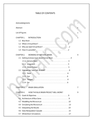 TABLE OF CONTENTS
Acknowledgments i
Abstract ii
List of Figures v
CHAPTER 1. INTRODUCTION 1
1.1 Blue Brain . . . . . . . . . . . . . . . . . . . . . . . . . . . . . . . .1
1.2 What is Virtual Brain? . . . . . . . . . . . . . . . . . . . . . . . . . .2
1.3 Why we need Virtual Brain? . . . . . . . . . . . . . . . . . . . . . . .2
1.4 How it is possible? . . . . . . . . . . . . . . . . . . . . . . . . . . . .2
CHAPTER 2. WORKING OF NATURAL BRAIN 4
2.1 Getting to know more about Human Brain . . . . . . . . . . . . . . .4
2.1.1 Sensory Input . . . . . . . . . . . . . . . . . . . . . . . . . . .5
2.1.2 Integration . . . . . . . . . . . . . . . . . . . . . . . . . . . .5
2.1.3 Motor Output . . . . . . . . . . . . . . . . . . . . . . . . . . .5
2.2 How we see, hear, feel, & smell? . . . . . . . . . . . . . . . . . . . .6
2.2.1 Nose . . . . . . . . . . . . . . . . . . . . . . . . . . . . . . .6
2.2.2 Eye . . . . . . . . . . . . . . . . . . . . . . . . . . . . . . . .6
2.2.3 Tongue . . . . . . . . . . . . . . . . . . . . . . . . . . . . . .6
2.2.4 Ear . . . . . . . . . . . . . . . . . . . . . . . . . . . . . . . .6
CHAPTER 3. BRAIN SIMULATION 7
CHAPTER 4. HOW THE BLUE BRAIN PROJECT WILL WORK? 9
4.1 Goals & Objectives . . . . . . . . . . . . . . . . . . . . . . . . . . .9
4.2 Architecture of Blue Gene . . . . . . . . . . . . . . . . . . . . . . . .9
4.3 Modelling the Microcircuit . . . . . . . . . . . . . . . . . . . . . . .10
4.4 Simulating the Microcircuit . . . . . . . . . . . . . . . . . . . . . . .13
4.5 Interpreting the Results . . . . . . . . . . . . . . . . . . . . . . . . .14
4.6 Data Manipulation Cascade . . . . . . . . . . . . . . . . . . . . . . .15
4.7 Whole Brain Simulations . . . . . . . . . . . . . . . . . . . . . . . .17
 