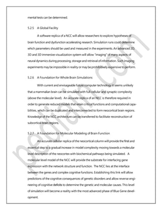 mental tests can be determined.
5.2.5 A Global Facility
A software replica of a NCC will allow researchers to explore hypotheses of
brain function and dysfunction accelerating research. Simulation runs could determine
which parameters should be used and measured in the experiments. An advanced 2D,
3D and 3D immersive visualization system will allow “imaging” of many aspects of
neural dynamics during processing, storage and retrieval of information. Such imaging
experimentsmaybeimpossiblein reality ormaybeprohibitively expensive toperform.
5.2.6 A Foundation for Whole Brain Simulations
With current and envisageable future computer technology it seems unlikely
that a mammalian brain can be simulated with full cellular and synaptic complexity
(above the molecular level). An accurate replica of an NCC is therefore required in
order to generate reduced models that retain critical functions and computational capa-
bilities, which can be duplicated and interconnected to form neocortical brain regions.
Knowledge of the NCC architecture can be transferred to facilitate reconstruction of
subcortical brain regions.
5.2.7 A Foundation for Molecular Modeling of Brain Function
An accurate cellular replica of the neocortical column will provide the ﬁrst and
essential step to a gradual increase in model complexity moving towards a molecular
level description of the neocortex with biochemical pathways being simulated. A
molecular level model of the NCC will provide the substrate for interfacing gene
expression with the network structure and function. The NCC lies at the interface
between the genes and complex cognitive functions. Establishing this link will allow
predictions of the cognitive consequences of genetic disorders and allow reverse engi-
neering of cognitive deﬁcits to determine the genetic and molecular causes. This level
of simulation will become a reality with the most advanced phase of Blue Gene devel-
opment.
 
