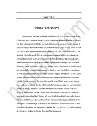 CHAPTER 7
FUTURE PERSPECTIVE
The synthesis era in neuroscience started with the launch of the Human Brain
Project and is an inevitable phase triggered by a critical amount of fundamental data.
The data set does not need to be complete before such a phase can begin. Indeed, it
is essential to guide reductionist research into the deeper facets of brain structure and
function. As a complement to experimental research, it offers rapid assessment of the
probable effect of a new ﬁnding on preexisting knowledge, which can no longer be
managed completely by any one researcher. Detailed models will probably become
the ﬁnal form of databases that are used to organize all knowledge of the brain and
allow hypothesis testing, rapid diagnoses of brain malfunction, as well as development
of treatments for neurological disorders. In short, we can hope to learn a great deal
about brain function and disfunction from accurate models of the brain .The time taken
to build detailed models of the brain depends on the level of detail that is captured.
Indeed, the ﬁrst version of the Blue Column, which has 10,000 neurons, has already
been built and simulated; it is the reﬁnement of the detailed properties and calibration
of the circuit that takes time. A model of the entire brain at the cellular level will
probably take the next decade. There is no fundamental obstacle to modeling the
brain and it is therefore likely that we will have detailed models of mammalian brains,
including that ofman, in the near future. Even if overestimated by a decadeortwo, this
is still just a ’blink of an eye’ in relation to the evolution of human civilization. As with
Deep Blue, Blue Brain will allow us to challenge the foundations of our understanding
of intelligence and generate new theories of consciousness.
 