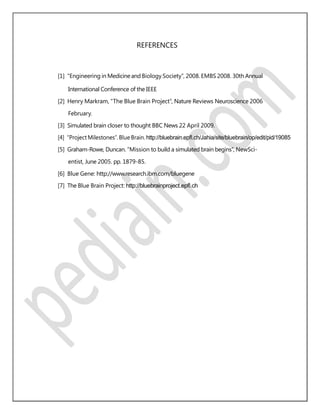 REFERENCES
[1] “Engineering in Medicineand Biology Society”, 2008. EMBS 2008. 30th Annual
International Conference of the IEEE
[2] Henry Markram, “The Blue Brain Project”, Nature Reviews Neuroscience 2006
February.
[3] Simulated brain closer to thought BBC News 22 April 2009.
[4] “Project Milestones”. Blue Brain. http://bluebrain.epﬂ.ch/Jahia/site/bluebrain/op/edit/pid/19085
[5] Graham-Rowe, Duncan. “Mission to build a simulated brain begins”, NewSci-
entist, June 2005. pp. 1879-85.
[6] Blue Gene: http://www.research.ibm.com/bluegene
[7] The Blue Brain Project: http://bluebrainproject.epﬂ.ch
 