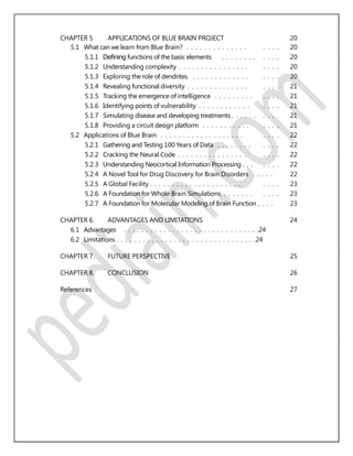CHAPTER 5. APPLICATIONS OF BLUE BRAIN PROJECT 20
5.1 What can we learn from Blue Brain? . . . . . . . . . . . . . . . . . . 20
5.1.1 Deﬁning functions of the basic elements . . . . . . . . . . . . 20
5.1.2 Understanding complexity . . . . . . . . . . . . . . . . . . . . 20
5.1.3 Exploring the role of dendrites. . . . . . . . . . . . . . . . . . 20
5.1.4 Revealing functional diversity . . . . . . . . . . . . . . . . . . 21
5.1.5 Tracking the emergence of intelligence . . . . . . . . . . . . . 21
5.1.6 Identifying points of vulnerability . . . . . . . . . . . . . . . . 21
5.1.7 Simulating disease and developing treatments . . . . . . . . . . 21
5.1.8 Providing a circuit design platform . . . . . . . . . . . . . . . 21
5.2 Applications of Blue Brain . . . . . . . . . . . . . . . . . . . . . . . 22
5.2.1 Gathering and Testing 100 Years of Data . . . . . . . . . . . . 22
5.2.2 Cracking the Neural Code . . . . . . . . . . . . . . . . . . . . 22
5.2.3 Understanding Neocortical Information Processing . . . . . . . 22
5.2.4 A Novel Tool for Drug Discovery for Brain Disorders . . . . . 22
5.2.5 A Global Facility . . . . . . . . . . . . . . . . . . . . . . . . . 23
5.2.6 A Foundation for Whole Brain Simulations . . . . . . . . . . . 23
5.2.7 A Foundation for Molecular Modeling of Brain Function . . . . 23
CHAPTER 6. ADVANTAGES AND LIMITATIONS 24
6.1 Advantages . . . . . . . . . . . . . . . . . . . . . . . . . . . . . . .24
6.2 Limitations . . . . . . . . . . . . . . . . . . . . . . . . . . . . . . . .24
CHAPTER 7. FUTURE PERSPECTIVE 25
CHAPTER 8. CONCLUSION 26
References 27
 