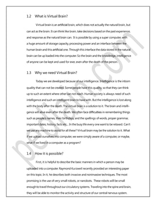 1.2 What is Virtual Brain?
Virtual brain is an artiﬁcial brain, which does not actually the natural brain, but
can act asthe brain. It can think like brain, take decisions based on the past experience,
and response as the natural brain can. It is possible by using a super computer, with
a huge amount of storage capacity, processing power and an interface between the
human brain and this artiﬁcial one. Through this interface the data stored in the natural
brain can be up loaded into the computer. So the brain and the knowledge, intelligence
of anyone can be kept and used for ever, even after the death of the person.
1.3 Why we need Virtual Brain?
Today we are developed because of our intelligence. Intelligence is the inborn
quality that can not be created. Some people have this quality, so that they can think
up to such an extent where other can not reach. Human society is always need of such
intelligence and such an intelligent brain to have with. But the intelligence is lost along
with the body after the death. The virtual brain is a solution to it. The brain and intelli-
gence will alive even after the death. We often face difﬁculties in remembering things
such as people’s names, their birthdays, and the spellings of words, proper grammar,
important dates, history, facts etc... In the busy life every one want to be relaxed. Can’t
we use any machine to assist for all these? Virtual brain may be the solution to it. What
if we upload ourselves into computer, we were simply aware of a computer, or maybe,
what if we lived in a computer as a program?
1.4 How it is possible?
First, it is helpful to describe the basic manners in which a person may be
uploaded into a computer. Raymond Kurzweil recently provided an interesting paper
on this topic. In it, he describes both invasive and noninvasive techniques. The most
promising is the use of very small robots, or nanobots. These robots will be small
enoughtotravel throughout ourcirculatory systems. Traveling intothespineand brain,
they will be able to monitor the activity and structure of our central nervous system.
 