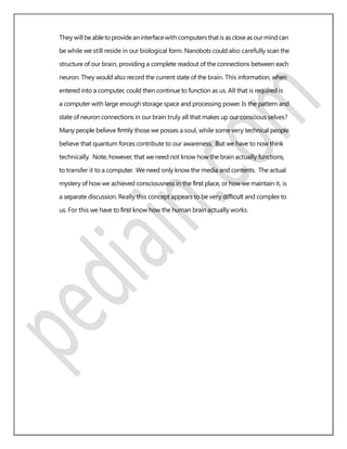 They will beabletoprovideaninterfacewith computers that is ascloseasourmind can
be while we still reside in our biological form. Nanobots could also carefully scan the
structure of our brain, providing a complete readout of the connections between each
neuron. They would also record the current state of the brain. This information, when
entered into a computer, could then continue to function as us. All that is required is
a computer with large enough storage space and processing power. Is the pattern and
state of neuron connections in our brain truly all that makes up our conscious selves?
Many people believe ﬁrmly those we posses a soul, while some very technical people
believe that quantum forces contribute to our awareness. But we have to now think
technically. Note, however, that we need not know how the brain actually functions,
to transfer it to a computer. We need only know the media and contents. The actual
mystery of how we achieved consciousness in the ﬁrst place, or how we maintain it, is
a separate discussion. Really this concept appears to be very difﬁcult and complex to
us. For this we have to ﬁrst know how the human brain actually works.
 