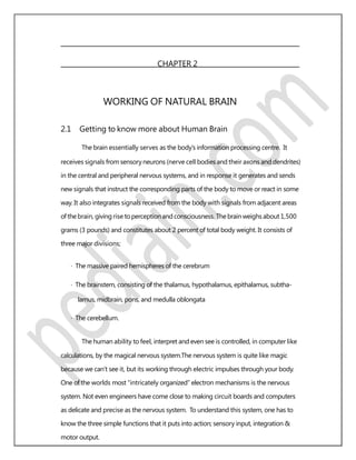 CHAPTER 2
WORKING OF NATURAL BRAIN
2.1 Getting to know more about Human Brain
The brain essentially serves as the body’s information processing centre. It
receives signals from sensory neurons (nerve cell bodies and their axons and dendrites)
in the central and peripheral nervous systems, and in response it generates and sends
new signals that instruct the corresponding parts of the body to move or react in some
way. It also integrates signals received from the body with signals from adjacent areas
ofthebrain, giving rise toperceptionand consciousness. Thebrainweighsabout 1,500
grams (3 pounds) and constitutes about 2 percent of total body weight. It consists of
three major divisions;
· The massive paired hemispheres of the cerebrum
· The brainstem, consisting of the thalamus, hypothalamus, epithalamus, subtha-
lamus, midbrain, pons, and medulla oblongata
· The cerebellum.
The human ability to feel, interpret and even see is controlled, in computer like
calculations, by the magical nervous system.The nervous system is quite like magic
because we can’t see it, but its working through electric impulses through your body.
One of the worlds most “intricately organized” electron mechanisms is the nervous
system. Not even engineers have come close to making circuit boards and computers
as delicate and precise as the nervous system. To understand this system, one has to
know the three simple functions that it puts into action; sensory input, integration &
motor output.
 