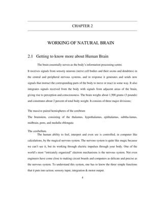 CHAPTER 2
WORKING OF NATURAL BRAIN
2.1 Getting to know more about Human Brain
The brain essentially serves as the body’s information processing centre.
It receives signals from sensory neurons (nerve cell bodies and their axons and dendrites) in
the central and peripheral nervous systems, and in response it generates and sends new
signals that instruct the corresponding parts of the body to move or react in some way. It also
integrates signals received from the body with signals from adjacent areas of the brain,
giving rise to perception and consciousness. The brain weighs about 1,500 grams (3 pounds)
and constitutes about 2 percent of total body weight. It consists of three major divisions;
The massive paired hemispheres of the cerebrum
The brainstem, consisting of the thalamus, hypothalamus, epithalamus, subtha-lamus,
midbrain, pons, and medulla oblongata
The cerebellum.
The human ability to feel, interpret and even see is controlled, in computer like
calculations, by the magical nervous system. The nervous system is quite like magic because
we can’t see it, but its working through electric impulses through your body. One of the
world’s most “intricately organized” electron mechanisms is the nervous system. Not even
engineers have come close to making circuit boards and computers as delicate and precise as
the nervous system. To understand this system, one has to know the three simple functions
that it puts into action; sensory input, integration & motor output.
4
 