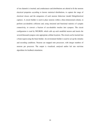 of ion channels is inserted, and conductances and distributions are altered to fit the neurons
electrical properties according to known statistical distributions, to capture the range of
electrical classes and the uniqueness of each neurons behaviour (model fitting/electrical
capture). A circuit builder is used to place neurons within a three-dimensional column, to
perform axo-dendritic collisions and, using structural and functional statistics of synaptic
connectivity, to convert a fraction of axo-dendritic touches into synapses. The circuit
configuration is read by NEURON, which calls up each modelled neuron and inserts the
several thousand synapses onto appropriate cellular locations. The circuit can be inserted into
a brain region using the brain builder. An environment builder is used to set up the stimulus
and recording conditions. Neurons are mapped onto processors, with integer numbers of
neurons per processor. The output is visualized, analysed and/or fed into real-time
algorithms for feedback stimulation.
19
 