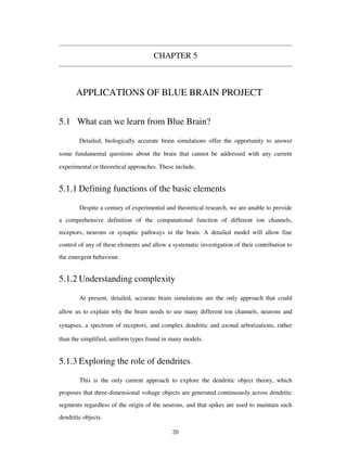 CHAPTER 5
APPLICATIONS OF BLUE BRAIN PROJECT
5.1 What can we learn from Blue Brain?
Detailed, biologically accurate brain simulations offer the opportunity to answer
some fundamental questions about the brain that cannot be addressed with any current
experimental or theoretical approaches. These include,
5.1.1 Defining functions of the basic elements
Despite a century of experimental and theoretical research, we are unable to provide
a comprehensive definition of the computational function of different ion channels,
receptors, neurons or synaptic pathways in the brain. A detailed model will allow fine
control of any of these elements and allow a systematic investigation of their contribution to
the emergent behaviour.
5.1.2 Understanding complexity
At present, detailed, accurate brain simulations are the only approach that could
allow us to explain why the brain needs to use many different ion channels, neurons and
synapses, a spectrum of receptors, and complex dendritic and axonal arborizations, rather
than the simplified, uniform types found in many models.
5.1.3 Exploring the role of dendrites.
This is the only current approach to explore the dendritic object theory, which
proposes that three-dimensional voltage objects are generated continuously across dendritic
segments regardless of the origin of the neurons, and that spikes are used to maintain such
dendritic objects.
20
 
