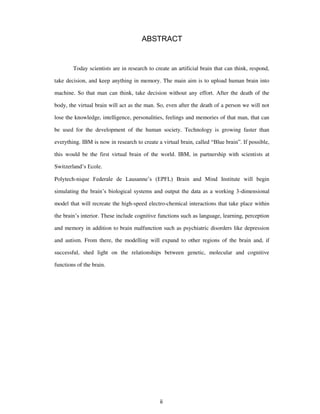 ABSTRACT
Today scientists are in research to create an artificial brain that can think, respond,
take decision, and keep anything in memory. The main aim is to upload human brain into
machine. So that man can think, take decision without any effort. After the death of the
body, the virtual brain will act as the man. So, even after the death of a person we will not
lose the knowledge, intelligence, personalities, feelings and memories of that man, that can
be used for the development of the human society. Technology is growing faster than
everything. IBM is now in research to create a virtual brain, called “Blue brain”. If possible,
this would be the first virtual brain of the world. IBM, in partnership with scientists at
Switzerland’s Ecole.
Polytech-nique Federale de Lausanne’s (EPFL) Brain and Mind Institute will begin
simulating the brain’s biological systems and output the data as a working 3-dimensional
model that will recreate the high-speed electro-chemical interactions that take place within
the brain’s interior. These include cognitive functions such as language, learning, perception
and memory in addition to brain malfunction such as psychiatric disorders like depression
and autism. From there, the modelling will expand to other regions of the brain and, if
successful, shed light on the relationships between genetic, molecular and cognitive
functions of the brain.
ii
 