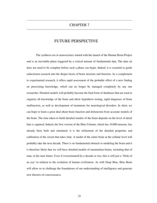 CHAPTER 7
FUTURE PERSPECTIVE
The synthesis era in neuroscience started with the launch of the Human Brain Project
and is an inevitable phase triggered by a critical amount of fundamental data. The data set
does not need to be complete before such a phase can begin. Indeed, it is essential to guide
reductionist research into the deeper facets of brain structure and function. As a complement
to experimental research, it offers rapid assessment of the probable effect of a new finding
on preexisting knowledge, which can no longer be managed completely by any one
researcher. Detailed models will probably become the final form of databases that are used to
organize all knowledge of the brain and allow hypothesis testing, rapid diagnoses of brain
malfunction, as well as development of treatments for neurological disorders. In short, we
can hope to learn a great deal about brain function and disfunction from accurate models of
the brain .The time taken to build detailed models of the brain depends on the level of detail
that is captured. Indeed, the first version of the Blue Column, which has 10,000 neurons, has
already been built and simulated; it is the refinement of the detailed properties and
calibration of the circuit that takes time. A model of the entire brain at the cellular level will
probably take the next decade. There is no fundamental obstacle to modeling the brain and it
is therefore likely that we will have detailed models of mammalian brains, including that of
man, in the near future. Even if overestimated by a decade or two, this is still just a ’blink of
an eye’ in relation to the evolution of human civilization. As with Deep Blue, Blue Brain
will allow us to challenge the foundations of our understanding of intelligence and generate
new theories of consciousness.
25
 