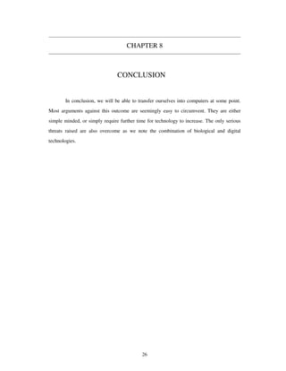 CHAPTER 8
CONCLUSION
In conclusion, we will be able to transfer ourselves into computers at some point.
Most arguments against this outcome are seemingly easy to circumvent. They are either
simple minded, or simply require further time for technology to increase. The only serious
threats raised are also overcome as we note the combination of biological and digital
technologies.
26
 