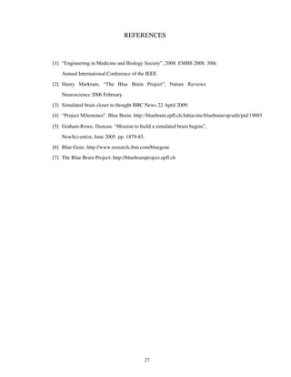 REFERENCES
[1] “Engineering in Medicine and Biology Society”, 2008. EMBS 2008. 30th
Annual International Conference of the IEEE
[2] Henry Markram, “The Blue Brain Project”, Nature Reviews
Neuroscience 2006 February.
[3] Simulated brain closer to thought BBC News 22 April 2009.
[4] “Project Milestones”. Blue Brain. http://bluebrain.epfl.ch/Jahia/site/bluebrain/op/edit/pid/19085
[5] Graham-Rowe, Duncan. “Mission to build a simulated brain begins”,
NewSci-entist, June 2005. pp. 1879-85.
[6] Blue Gene: http://www.research.ibm.com/bluegene
[7] The Blue Brain Project: http://bluebrainproject.epfl.ch
27
 