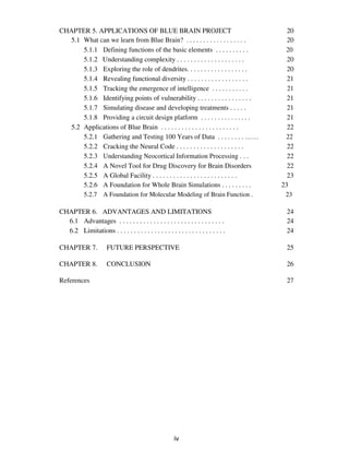 CHAPTER 5. APPLICATIONS OF BLUE BRAIN PROJECT 20
5.1 What can we learn from Blue Brain? . . . . . . . . . . . . . . . . . . 20
5.1.1 Defining functions of the basic elements . . . . . . . . . . 20
5.1.2 Understanding complexity . . . . . . . . . . . . . . . . . . . . 20
5.1.3 Exploring the role of dendrites. . . . . . . . . . . . . . . . . . 20
5.1.4 Revealing functional diversity . . . . . . . . . . . . . . . . . . 21
5.1.5 Tracking the emergence of intelligence . . . . . . . . . . . 21
5.1.6 Identifying points of vulnerability . . . . . . . . . . . . . . . . 21
5.1.7 Simulating disease and developing treatments . . . . . 21
5.1.8 Providing a circuit design platform . . . . . . . . . . . . . . . 21
5.2 Applications of Blue Brain . . . . . . . . . . . . . . . . . . . . . . . 22
5.2.1 Gathering and Testing 100 Years of Data . . . . . . . . …… 22
5.2.2 Cracking the Neural Code . . . . . . . . . . . . . . . . . . . . 22
5.2.3 Understanding Neocortical Information Processing . . . 22
5.2.4 A Novel Tool for Drug Discovery for Brain Disorders 22
5.2.5 A Global Facility . . . . . . . . . . . . . . . . . . . . . . . . . 23
5.2.6 A Foundation for Whole Brain Simulations . . . . . . . . . 23
5.2.7 A Foundation for Molecular Modeling of Brain Function . 23
CHAPTER 6. ADVANTAGES AND LIMITATIONS 24
6.1 Advantages . . . . . . . . . . . . . . . . . . . . . . . . . . . . . . . 24
6.2 Limitations . . . . . . . . . . . . . . . . . . . . . . . . . . . . . . . . 24
CHAPTER 7. FUTURE PERSPECTIVE 25
CHAPTER 8. CONCLUSION 26
References 27
iv
 