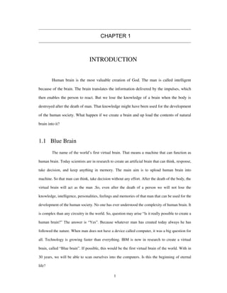 CHAPTER 1
INTRODUCTION
Human brain is the most valuable creation of God. The man is called intelligent
because of the brain. The brain translates the information delivered by the impulses, which
then enables the person to react. But we lose the knowledge of a brain when the body is
destroyed after the death of man. That knowledge might have been used for the development
of the human society. What happen if we create a brain and up load the contents of natural
brain into it?
1.1 Blue Brain
The name of the world’s first virtual brain. That means a machine that can function as
human brain. Today scientists are in research to create an artificial brain that can think, response,
take decision, and keep anything in memory. The main aim is to upload human brain into
machine. So that man can think, take decision without any effort. After the death of the body, the
virtual brain will act as the man .So, even after the death of a person we will not lose the
knowledge, intelligence, personalities, feelings and memories of that man that can be used for the
development of the human society. No one has ever understood the complexity of human brain. It
is complex than any circuitry in the world. So, question may arise “Is it really possible to create a
human brain?” The answer is “Yes”. Because whatever man has created today always he has
followed the nature. When man does not have a device called computer, it was a big question for
all. Technology is growing faster than everything. IBM is now in research to create a virtual
brain, called “Blue brain”. If possible, this would be the first virtual brain of the world. With in
30 years, we will be able to scan ourselves into the computers. Is this the beginning of eternal
life?
1
 