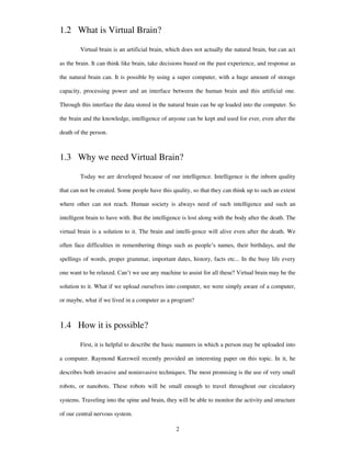 1.2 What is Virtual Brain?
Virtual brain is an artificial brain, which does not actually the natural brain, but can act
as the brain. It can think like brain, take decisions based on the past experience, and response as
the natural brain can. It is possible by using a super computer, with a huge amount of storage
capacity, processing power and an interface between the human brain and this artificial one.
Through this interface the data stored in the natural brain can be up loaded into the computer. So
the brain and the knowledge, intelligence of anyone can be kept and used for ever, even after the
death of the person.
1.3 Why we need Virtual Brain?
Today we are developed because of our intelligence. Intelligence is the inborn quality
that can not be created. Some people have this quality, so that they can think up to such an extent
where other can not reach. Human society is always need of such intelligence and such an
intelligent brain to have with. But the intelligence is lost along with the body after the death. The
virtual brain is a solution to it. The brain and intelli-gence will alive even after the death. We
often face difficulties in remembering things such as people’s names, their birthdays, and the
spellings of words, proper grammar, important dates, history, facts etc... In the busy life every
one want to be relaxed. Can’t we use any machine to assist for all these? Virtual brain may be the
solution to it. What if we upload ourselves into computer, we were simply aware of a computer,
or maybe, what if we lived in a computer as a program?
1.4 How it is possible?
First, it is helpful to describe the basic manners in which a person may be uploaded into
a computer. Raymond Kurzweil recently provided an interesting paper on this topic. In it, he
describes both invasive and noninvasive techniques. The most promising is the use of very small
robots, or nanobots. These robots will be small enough to travel throughout our circulatory
systems. Traveling into the spine and brain, they will be able to monitor the activity and structure
of our central nervous system.
2
 