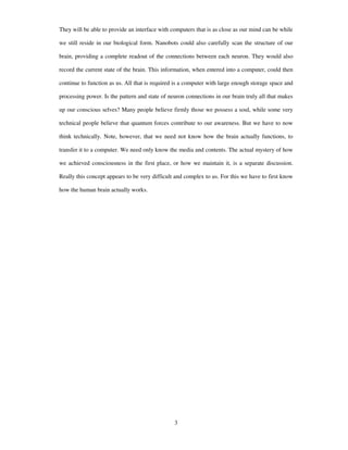 They will be able to provide an interface with computers that is as close as our mind can be while
we still reside in our biological form. Nanobots could also carefully scan the structure of our
brain, providing a complete readout of the connections between each neuron. They would also
record the current state of the brain. This information, when entered into a computer, could then
continue to function as us. All that is required is a computer with large enough storage space and
processing power. Is the pattern and state of neuron connections in our brain truly all that makes
up our conscious selves? Many people believe firmly those we possess a soul, while some very
technical people believe that quantum forces contribute to our awareness. But we have to now
think technically. Note, however, that we need not know how the brain actually functions, to
transfer it to a computer. We need only know the media and contents. The actual mystery of how
we achieved consciousness in the first place, or how we maintain it, is a separate discussion.
Really this concept appears to be very difficult and complex to us. For this we have to first know
how the human brain actually works.
3
 