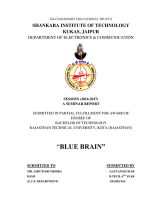 S.K.CHAUDHARY EDUCATIONAL TRUST’S
SHANKARA INSTITUTE OF TECHNOLOGY
KUKAS, JAIPUR
DEPARTMENT OF ELECTRONICS & COMMUNICATION
SESSION (2016-2017)
A SEMINAR REPORT
SUBMITTED IN PARTIAL FULFILLMENT FOR AWARD OF
DEGREE OF
BACHELOR OF TECHNOLOGY
RAJASTHAN TECHNICAL UNIVERSITY, KOTA (RAJASTHAN)
“BLUE BRAIN”
SUBMITTED TO SUBMITTED BY
MR. ASHUTOSH MISHRA GAUTAM KUMAR
H.O.D B.TECH. 4TH
YEAR
(E.C.E. DEPARTMENT) 13ESIEC014
 