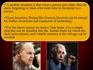 A another situation is that when a person gets older, then he
starts forgetting or takes a bit more time to recognize to a
person.
Great Inventory Brains(like Einstein,Newton) can be reused
for further inventions and expansion of technology.
For the above reason we need a blue brain. It is a simple
chip that can be installed into the human brain for which the
short term memory and volatile memory at the old age can be
avoided.
 