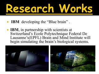    IBM developing the “Blue brain” .
   IBM, in partnership with scientists at
    Switzerland’s Ecole Polytechnique Federal De
    Lausanne’s(EPFL) Brain and Mind Institute will
    begin simulating the brain’s biological systems.
 