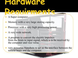    A Super computer.
   Memory with a very large storing capacity.
   Processor with a very high processing power.
   A very wide network.
   A program to convert the electric impulses
    from the brain to input signal, which is to be received by
    the computer and vice versa.
   very powerful Nanobots to act as the interface between the
    natural brain and the computer.
 