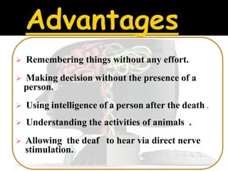    Remembering things without any effort.
   Making decision without the presence of a
    person.
   Using intelligence of a person after the death .
   Understanding the activities of animals .
   Allowing the deaf to hear via direct nerve
    stimulation.
 