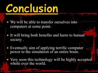    We will be able to transfer ourselves into
    computers at some point.

   It will bring both benefits and harm to human
    society .

   Eventually aim of applying terrific computer
    power to the simulation of an entire brain.
   Very soon this technology will be highly accepted
    whole over the world.
 