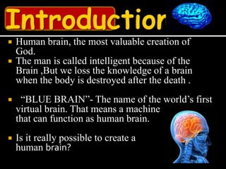    Human brain, the most valuable creation of
    God.
   The man is called intelligent because of the
    Brain ,But we loss the knowledge of a brain
    when the body is destroyed after the death .
    “BLUE BRAIN”- The name of the world’s first
    virtual brain. That means a machine
    that can function as human brain.
   Is it really possible to create a
    human brain?
 