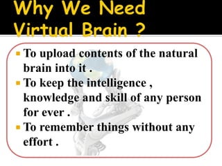  To upload contents of the natural
  brain into it .
 To keep the intelligence ,
  knowledge and skill of any person
  for ever .
 To remember things without any
  effort .
 
