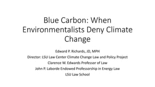 Blue Carbon: When
Environmentalists Deny Climate
Change
Edward P. Richards, JD, MPH
Director: LSU Law Center Climate Change Law and Policy Project
Clarence W. Edwards Professor of Law
John P. Laborde Endowed Professorship in Energy Law
LSU Law School
 