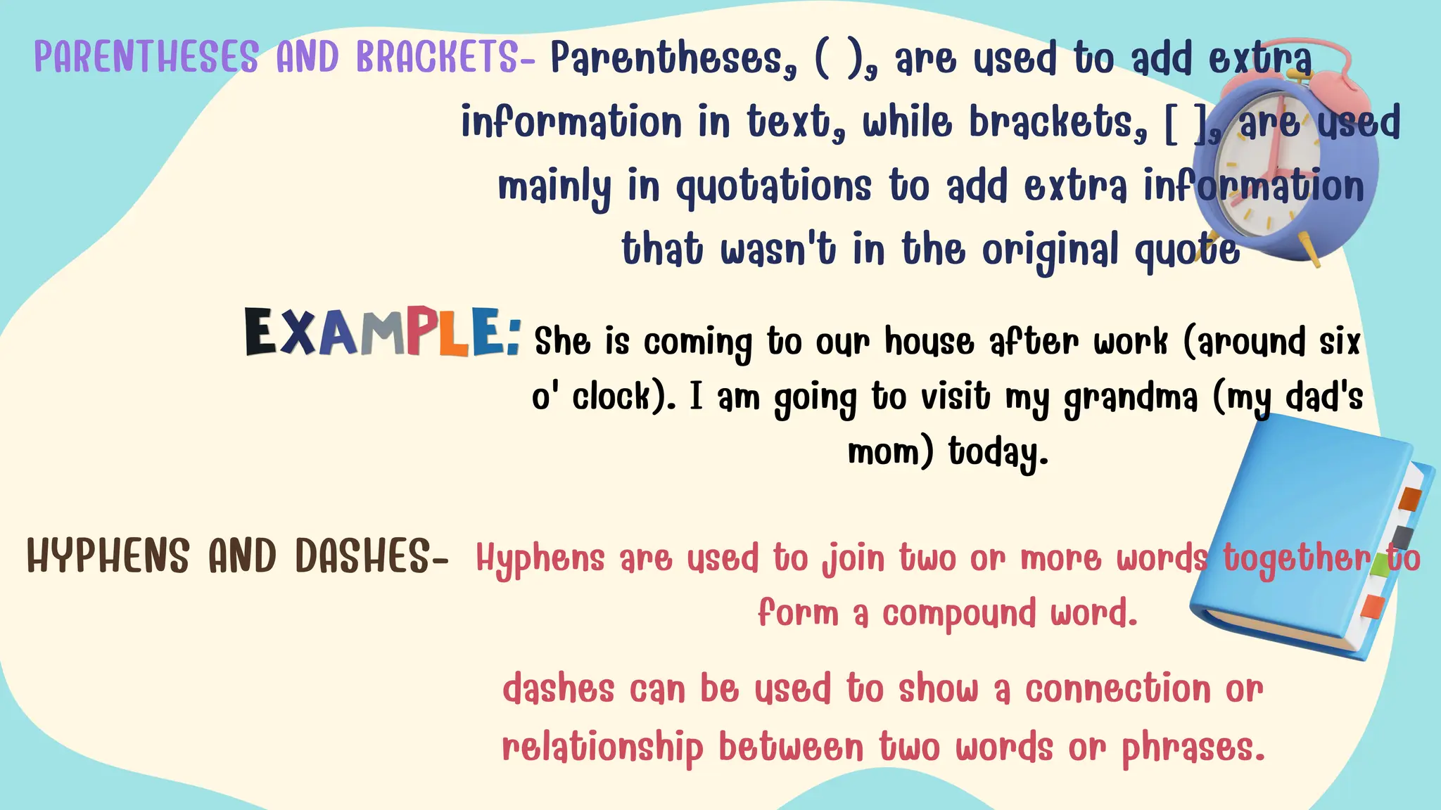 PARENTHESES AND BRACKETS- Parentheses, ( ), are used to add extra
information in text, while brackets, [ ], are used
mainly in quotations to add extra information
that wasn't in the original quote
She is coming to our house after work (around six
o' clock). I am going to visit my grandma (my dad's
mom) today.
HYPHENS AND DASHES- Hyphens are used to join two or more words together to
form a compound word.
dashes can be used to show a connection or
relationship between two words or phrases.
 
