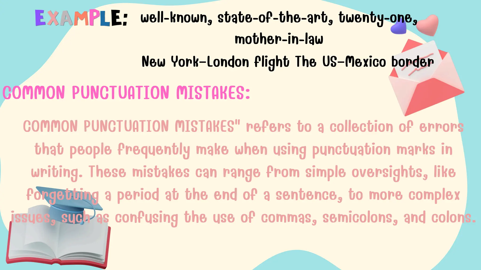 well-known, state-of-the-art, twenty-one,
mother-in-law
New York–London flight The US–Mexico border
COMMON PUNCTUATION MISTAKES:
COMMON PUNCTUATION MISTAKES" refers to a collection of errors
that people frequently make when using punctuation marks in
writing. These mistakes can range from simple oversights, like
forgetting a period at the end of a sentence, to more complex
issues, such as confusing the use of commas, semicolons, and colons.
 