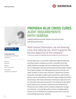 Serena Success Story




                                Premera Blue Cross Cures
                                audit requirements
                                with serena
                                Leading healthcare provider reduces risk and cuts costs
                                with Serena Dimensions


                                “With Serena Dimensions, we are lowering
                                 costs and reducing risk, which supports the
Premera Blue Cross
                                 top line objectives of the company.”
                                — Gary Soule, manager of IT application lifecycle management, Premera Blue Cross
Mountlake Terrace, Washington
premera.com


                                Premera Blue Cross is a non-profit, independent regional health plan
Industry
Healthcare                      providing members, employers, providers, and brokers with high
Product                         quality healthcare coverage and service. Operating as Premera Blue
Serena Dimensions
      ®           ™
                                Cross in Washington state and Premera Blue Cross Blue Shield in Alaska,
Application
                                the company employs over 3,000 people and serves more than one
Configuration management
                                million members. In recent years, Premera’s IT department has been
                                faced with increasingly stringent audit requirements, rapid company
                                growth, and non-standardized, inefficient change management policies
                                and processes. With Serena Dimensions, Premera has reduced risk and
                                can now easily meet audit requirements. The company has also signifi-
                                cantly reduced costs via process automation and standardization.
                                Premera has new visibility into the software configuration manage-
                                ment lifecycle—ensuring high quality, on-time, on budget projects.
                                Premera is one of 30 Blue Cross companies across the U.S. that uses
                                Serena Change Governance™ solutions.
                                                                                                           serena.com
 