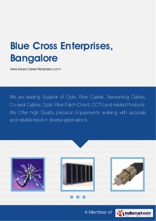 A Member of
Blue Cross Enterprises,
Bangalore
www.bluecrossenterprises.com
Optic Fiber Cables Network Rack CO-Axial Cables Tools & Test Instruments Dish
Antenna Network Enclosures Digital Cable Tv Equipments Cable Accessories Network
Tools Cable Tv Digital Equipments Networking Services Optic Fiber Cables Network Rack CO-
Axial Cables Tools & Test Instruments Dish Antenna Network Enclosures Digital Cable Tv
Equipments Cable Accessories Network Tools Cable Tv Digital Equipments Networking
Services Optic Fiber Cables Network Rack CO-Axial Cables Tools & Test Instruments Dish
Antenna Network Enclosures Digital Cable Tv Equipments Cable Accessories Network
Tools Cable Tv Digital Equipments Networking Services Optic Fiber Cables Network Rack CO-
Axial Cables Tools & Test Instruments Dish Antenna Network Enclosures Digital Cable Tv
Equipments Cable Accessories Network Tools Cable Tv Digital Equipments Networking
Services Optic Fiber Cables Network Rack CO-Axial Cables Tools & Test Instruments Dish
Antenna Network Enclosures Digital Cable Tv Equipments Cable Accessories Network
Tools Cable Tv Digital Equipments Networking Services Optic Fiber Cables Network Rack CO-
Axial Cables Tools & Test Instruments Dish Antenna Network Enclosures Digital Cable Tv
Equipments Cable Accessories Network Tools Cable Tv Digital Equipments Networking
Services Optic Fiber Cables Network Rack CO-Axial Cables Tools & Test Instruments Dish
Antenna Network Enclosures Digital Cable Tv Equipments Cable Accessories Network
Tools Cable Tv Digital Equipments Networking Services Optic Fiber Cables Network Rack CO-
Axial Cables Tools & Test Instruments Dish Antenna Network Enclosures Digital Cable Tv
We are leading Supplier of Optic Fiber Cables, Networking Cables,
Co-axial Cables, Optic Fiber Patch Chord, CCTV and related Products.
We Offer high Quality precision Equipment's working with accurate
and reliable result in diverse applications.
 