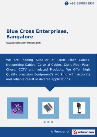 +91-8588873937
A Member of
Blue Cross Enterprises,
Bangalore
www.bluecrossenterprises.com
We are leading Supplier of Optic Fiber Cables,
Networking Cables, Co-axial Cables, Optic Fiber Patch
Chord, CCTV and related Products. We Oﬀer high
Quality precision Equipment's working with accurate
and reliable result in diverse applications.
 