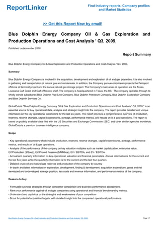 Find Industry reports, Company profiles
ReportLinker                                                                                                   and Market Statistics



                                             >> Get this Report Now by email!

Blue Dolphin Energy Company Oil & Gas Exploration and
Production Operations and Cost Analysis ' Q3, 2009.
Published on November 2009

                                                                                                                             Report Summary

Blue Dolphin Energy Company Oil & Gas Exploration and Production Operations and Cost Analysis ' Q3, 2009.


Summary


Blue Dolphin Energy Company is involved in the acquisition, development and exploration of oil and gas properties. It is also involved
in gathering and transportation of natural gas and condensate. In addition, the Company pursues midstream projects the Petroport
offshore oil terminal project and the Avoca natural gas storage project. The Company's main areas of operation are the Texas,
Louisiana Gulf Coast and Gulf of Mexico shelf. The company is headquartered in Texas, the US. The company operates through its
wholly owned subsidiaries Blue Dolphin Pipe Line Company, Blue Dolphin Petroleum Company, Blue Dolphin Exploration Company
and Blue Dolphin Services Co.


GlobalData's "Blue Dolphin Energy Company Oil & Gas Exploration and Production Operations and Cost Analysis ' Q3, 2009." is an
essential source for key operational data, analysis and strategic insight into the company. The report provides detailed and unique
information on the key operational parameters for the last six years. The report provides a comprehensive overview of production,
reserves, reserve changes, capital expenditures, acreage, performance metrics, and results of oil & gas operations. The report is
based on publicly available data filed with the US Securities and Exchange Commission (SEC) and other similar agencies worldwide.
GlobalData is a premium business intelligence company.


Scope


- Key operational parameters which include production, reserves, reserve changes, capital expenditures, acreage, performance
metrics, and results of oil & gas operations.
- Analysis of the performance of the company on key valuation multiples such as market capitalization, enterprise value,
EV/Production ($/Boed), EV/Proved Reserve ($/MMboe), EV / EBITDA, and EV / EBITDA.
- Annual and quarterly information on key operational, valuation and financial parameters. Annual information is for the current and
the last five years while the quarterly information is for the current and the last four quarters.
- Detailed crude oil and natural gas reserves and production of the company by country
- In-depth and latest information on exploration, development, finding & development, acquisition expenditure, gross and net
developed and undeveloped acreage position, key costs and revenue information, and performance metrics of the company.


Reasons to buy


- Formulate business strategies through competitor comparison and business performance assessment.
- Rank your performance against oil and gas companies using operational and financial benchmarking metrics.
- Understand and capitalize on the strengths and weaknesses of your competitors
- Scout for potential acquisition targets, with detailed insight into the companies' operational performance.




Blue Dolphin Energy Company Oil & Gas Exploration and Production Operations and Cost Analysis ' Q3, 2009.                                 Page 1/7
 