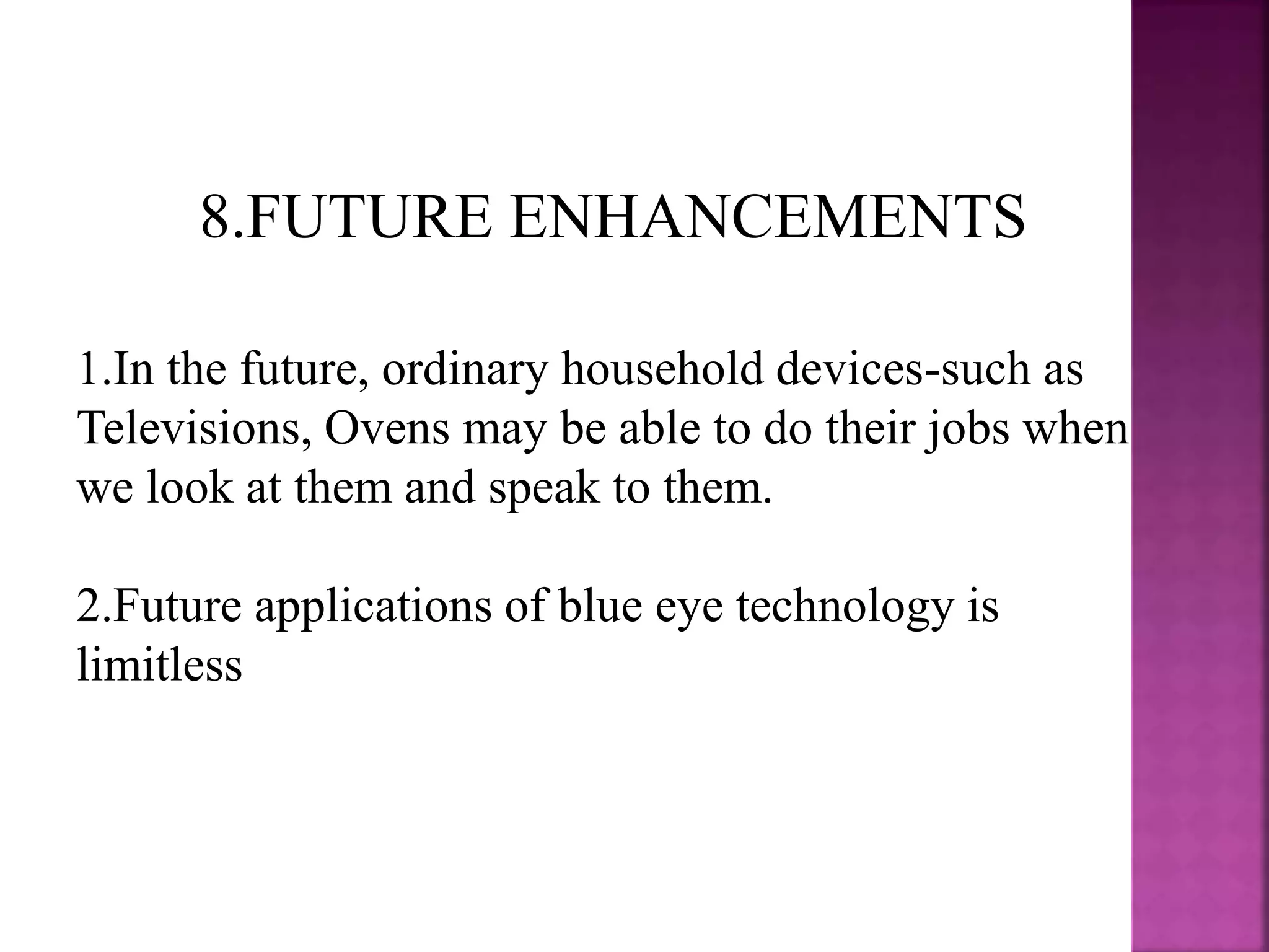 8.FUTURE ENHANCEMENTS
1.In the future, ordinary household devices-such as
Televisions, Ovens may be able to do their jobs when
we look at them and speak to them.
2.Future applications of blue eye technology is
limitless
 