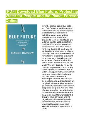 [PDF] Download Blue Future: Protecting
Water for People and the Planet Forever
Online
In her bestselling books Blue Gold
and Blue Covenant, world–renowned
water activist Maude Barlow exposed
the battle for ownership of our
dwindling water supply and the
emergence of an international,
grassroots–led movement to reclaim
water as a public good. Since then,
the United Nations has recognized
access to water as a basic human
right—but there is still much work to
be done to stem this growing crisis.In
this major new book, Barlow draws on
her extensive experience and insight
to lay out a set of key principles that
show the way forward to what she
calls a “water–secure and water–just
world.” Not only does she reveal the
powerful players even now impeding
the recognition of the human right to
water, she argues that water must not
become a commodity to be bought
and sold on the open market.
Focusing on solutions, she includes
stories of struggle and resistance from
marginalized communities, as well as
government policies that work for both
people and the planet.At a time when
climate change has moved to the top
of the national agenda and when the
stage is being set for unprecedented
drought, mass starvation, and the
migration of millions of refugees in
search of water, Blue Future is an
urgent call to preserve our most
valuable resource for generations to
come.
 