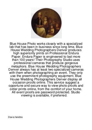 Blue House Photo works closely with a specialized
lab that has been in business since long time. Blue
 House Wedding Photographers Denver produces
   high superiority prints on Professional Endura
  Paper. Endura Paper is engineered to last more
  than 100 years! Their Photography Studio uses
    professional cameras that produce gorgeous
  metaphors. Blue House Wedding Photographers
Denver always has at least two specialized cameras
with them when photographing an event. They only
 use the preeminent photography equipment. Blue
 House Wedding Photographers Denver display all
   occasion proofs online. This service suggest a
opportune and secure way to view photo proofs and
 order prints online, from the comfort of your home.
  All event proofs are password protected. Studio
         viewing is available, if preferred.




Devis fenêtre
 
