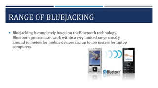 RANGE OF BLUEJACKING
 Bluejacking is completely based on the Bluetooth technology.
Bluetooth protocol can work within a very limited range usually
around 10 meters for mobile devices and up to 100 meters for laptop
computers.
 