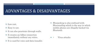 ADVANTAGES & DISADVANTAGES
 Low cost.
 Easy to use.
 It can also penetrate through walls.
 It creates an Adhoc connection
immediately without any wires.
 It is used for voice and data transfer.
 Bluejacking is also confused with
Bluesnarfing which is the way in which
mobile phones are illegally hacked via
Bluetooth
 • Virus attacks
 