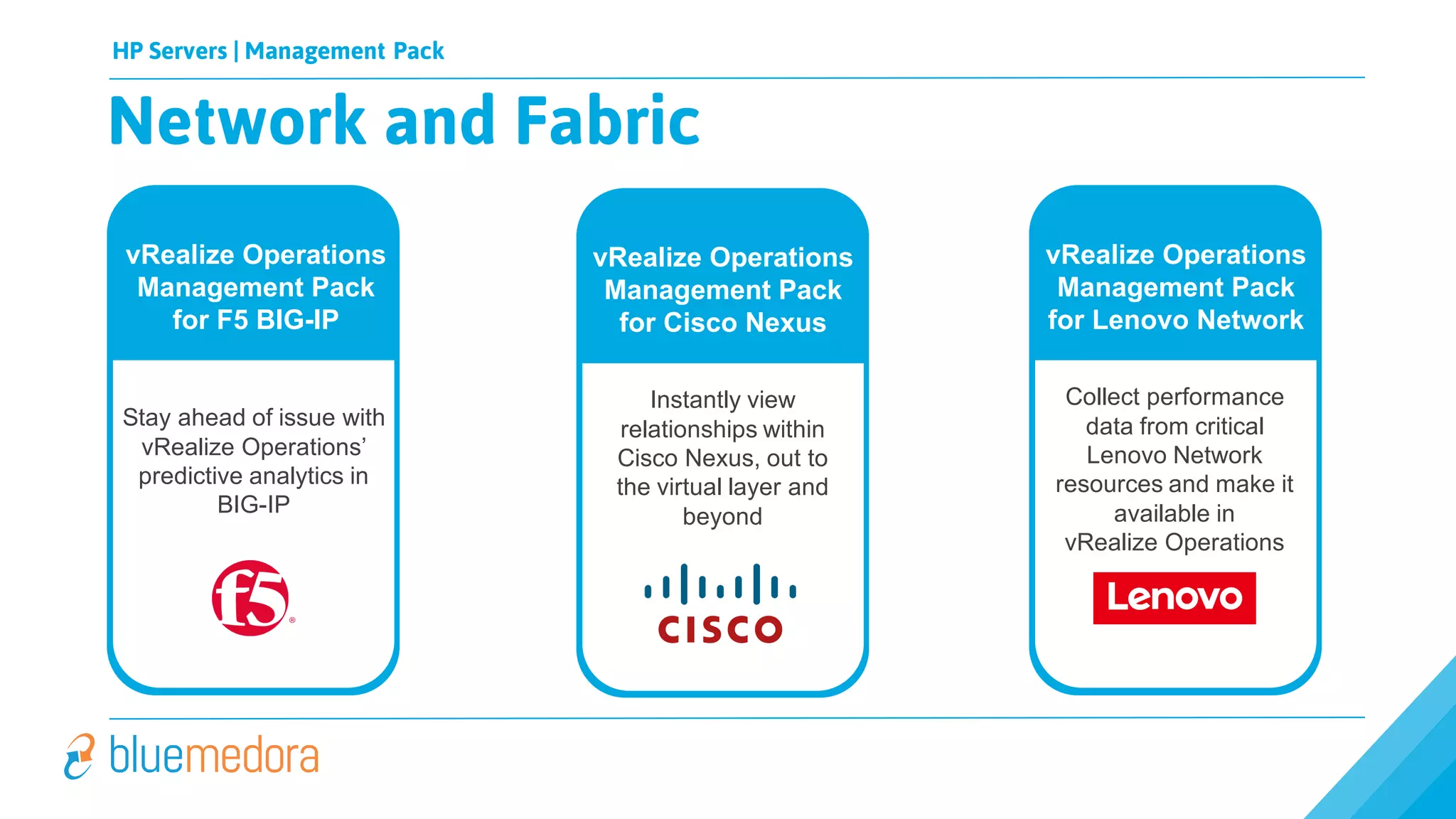 HP Servers | Management Pack
Network and Fabric
Applications Compute & Storage
vRealize Operations
Management Pack
for F5 BIG-IP
Stay ahead of issue with
vRealize Operations’
predictive analytics in
BIG-IP
vRealize Operations
Management Pack
for Lenovo Network
Collect performance
data from critical
Lenovo Network
resources and make it
available in
vRealize Operations
vRealize Operations
Management Pack
for Cisco Nexus
Instantly view
relationships within
Cisco Nexus, out to
the virtual layer and
beyond
 