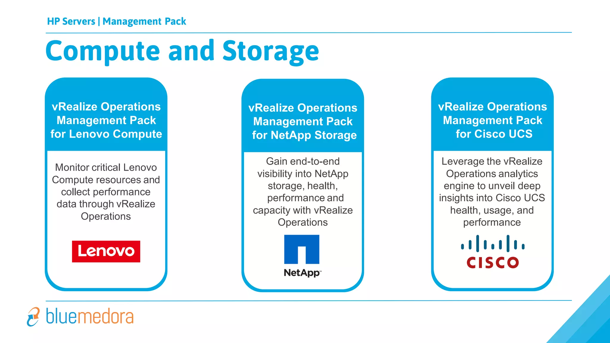 HP Servers | Management Pack
Compute and Storage
Applications Compute & Storage
vRealize Operations
Management Pack
for Lenovo Compute
Monitor critical Lenovo
Compute resources and
collect performance
data through vRealize
Operations
vRealize Operations
Management Pack
for Cisco UCS
Leverage the vRealize
Operations analytics
engine to unveil deep
insights into Cisco UCS
health, usage, and
performance
vRealize Operations
Management Pack
for NetApp Storage
Gain end-to-end
visibility into NetApp
storage, health,
performance and
capacity with vRealize
Operations
 