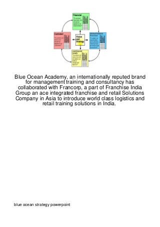 Blue Ocean Academy, an internationally reputed brand
     for management training and consultancy has
 collaborated with Francorp, a part of Franchise India
Group an ace integrated franchise and retail Solutions
Company in Asia to introduce world class logistics and
            retail training solutions in India.




blue ocean strategy powerpoint
 