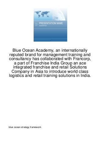Blue Ocean Academy, an internationally
reputed brand for management training and
consultancy has collaborated with Francorp,
   a part of Franchise India Group an ace
  integrated franchise and retail Solutions
  Company in Asia to introduce world class
logistics and retail training solutions in India.




blue ocean strategy framework
 